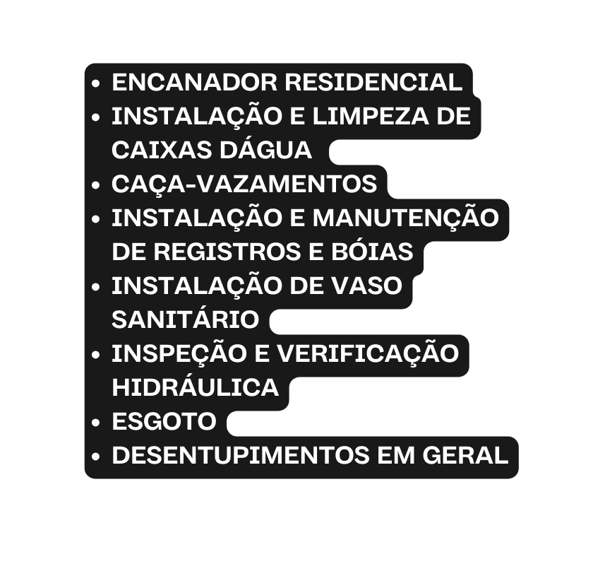 ENCANADOR RESIDENCIAL INSTALAÇÃO E LIMPEZA DE CAIXAS DÁGUA CAÇA VAZAMENTOS INSTALAÇÃO E MANUTENÇÃO DE REGISTROS E BÓIAS INSTALAÇÃO DE VASO SANITÁRIO INSPEÇÃO E VERIFICAÇÃO HIDRÁULICA ESGOTO DESENTUPIMENTOS EM GERAL