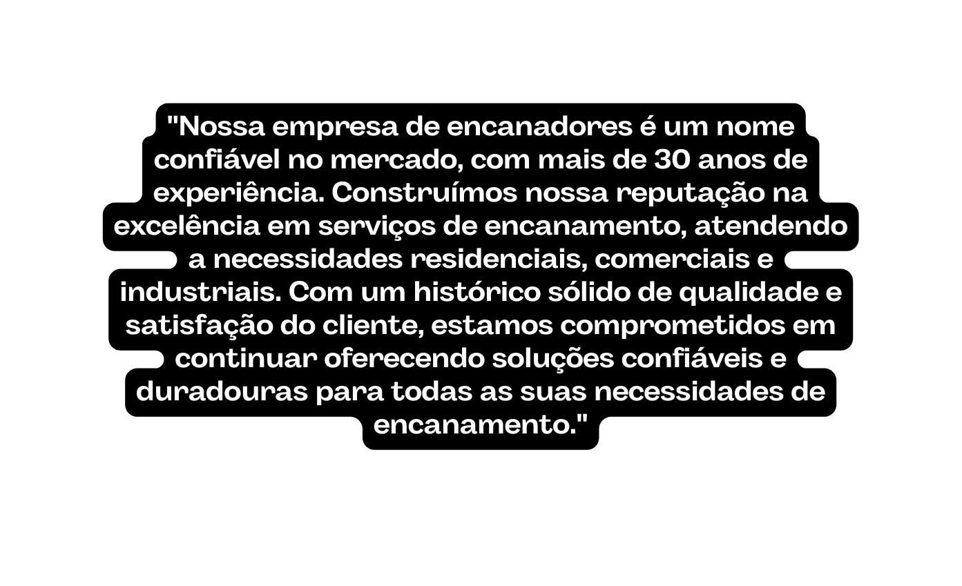 Nossa empresa de encanadores é um nome confiável no mercado com mais de 30 anos de experiência Construímos nossa reputação na excelência em serviços de encanamento atendendo a necessidades residenciais comerciais e industriais Com um histórico sólido de qualidade e satisfação do cliente estamos comprometidos em continuar oferecendo soluções confiáveis e duradouras para todas as suas necessidades de encanamento