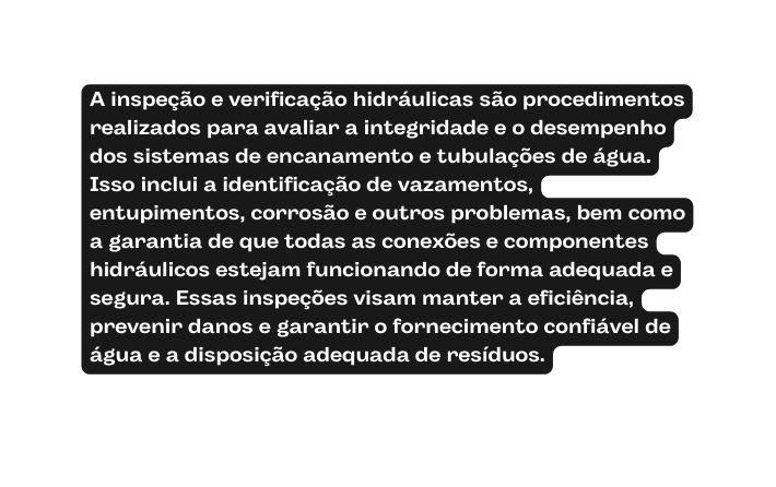 A inspeção e verificação hidráulicas são procedimentos realizados para avaliar a integridade e o desempenho dos sistemas de encanamento e tubulações de água Isso inclui a identificação de vazamentos entupimentos corrosão e outros problemas bem como a garantia de que todas as conexões e componentes hidráulicos estejam funcionando de forma adequada e segura Essas inspeções visam manter a eficiência prevenir danos e garantir o fornecimento confiável de água e a disposição adequada de resíduos