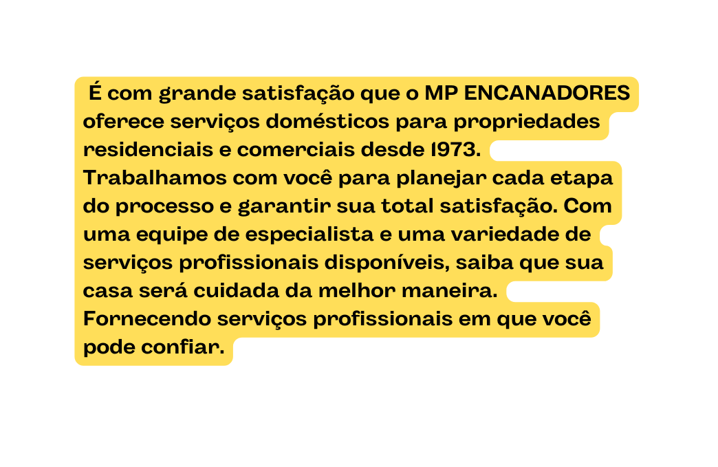 É com grande satisfação que o MP ENCANADORES oferece serviços domésticos para propriedades residenciais e comerciais desde 1973 Trabalhamos com você para planejar cada etapa do processo e garantir sua total satisfação Com uma equipe de especialista e uma variedade de serviços profissionais disponíveis saiba que sua casa será cuidada da melhor maneira Fornecendo serviços profissionais em que você pode confiar